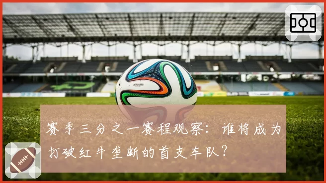 赛季三分之一赛程观察:谁将成为打破红牛垄断的首支车队?