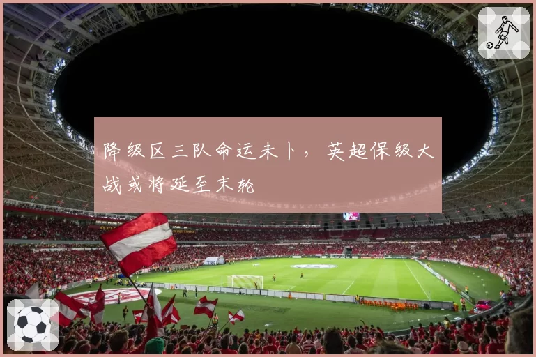 降级区三队命运未卜,英超保级大战或将延至末轮