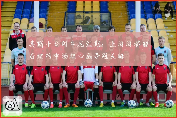 奥斯卡合同年底到期,上海海港能否续约中场核心成争冠关键