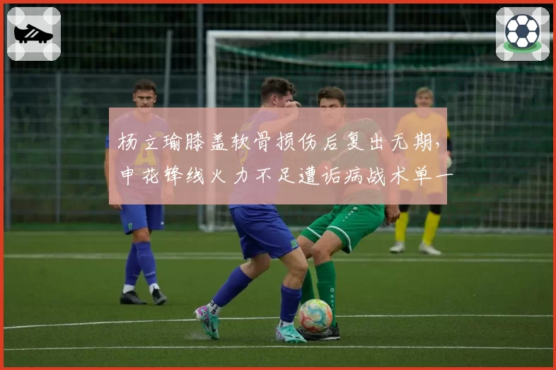 杨立瑜膝盖软骨损伤后复出无期，申花锋线火力不足遭诟病战术单一