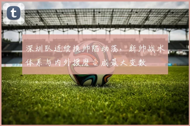 深圳队连续换帅陷动荡，新帅战术体系与内外援磨合成最大变数