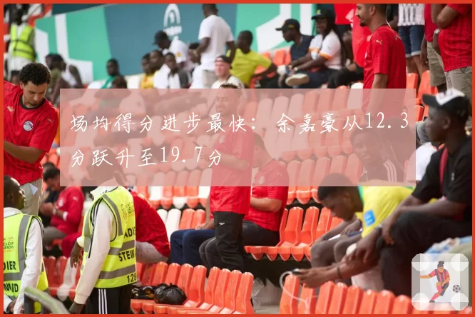 场均得分进步最快：余嘉豪从12.3分跃升至19.7分