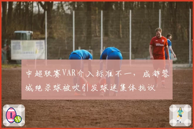 中超联赛VAR介入标准不一,成都蓉城绝杀球被吹引发球迷集体抗议