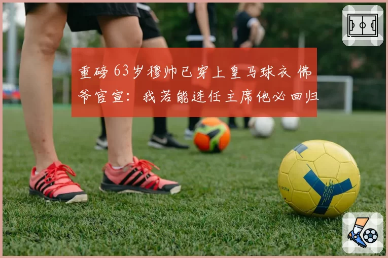 重磅 63岁穆帅已穿上皇马球衣 佛爷官宣：我若能连任主席他必回归