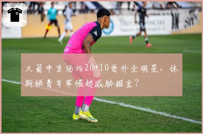 火箭申京场均20+10晋升全明星,休斯顿青年军崛起威胁掘金?