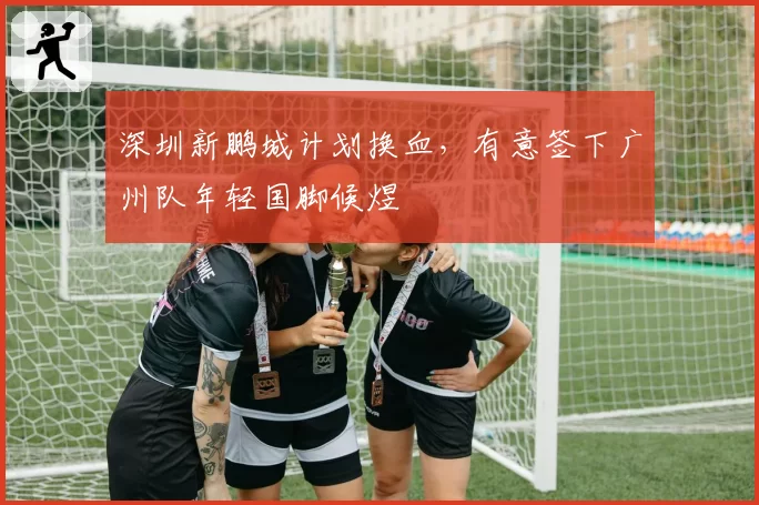 深圳新鹏城计划换血，有意签下广州队年轻国脚候煜