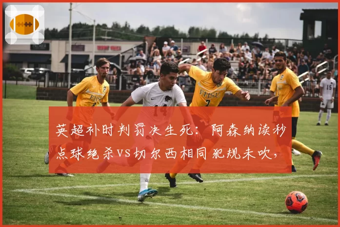 英超补时判罚决生死：阿森纳读秒点球绝杀vs切尔西相同犯规未吹，争议改写积分榜
