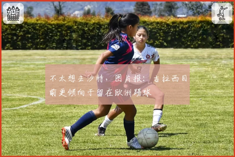 不太想去沙特，图片报：吉拉西目前更倾向于留在欧洲踢球