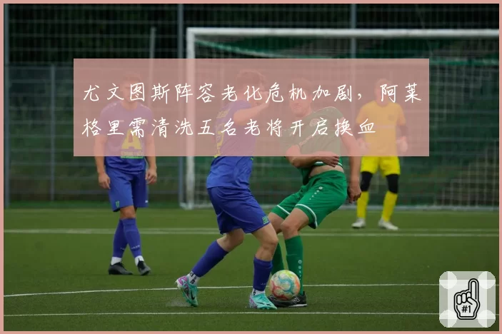 尤文图斯阵容老化危机加剧，阿莱格里需清洗五名老将开启换血