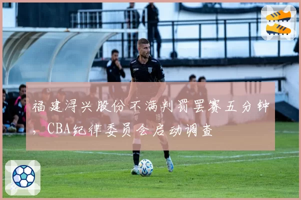福建浔兴股份不满判罚罢赛五分钟，CBA纪律委员会启动调查