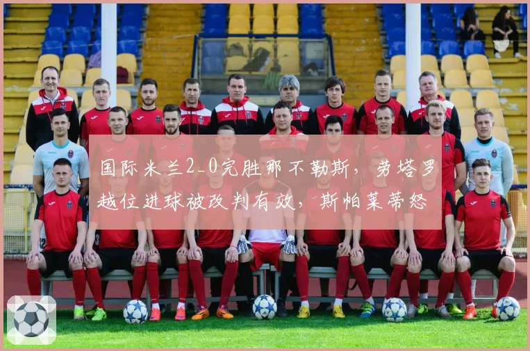 国际米兰2_0完胜那不勒斯，劳塔罗越位进球被改判有效，斯帕莱蒂怒斥VAR乱用