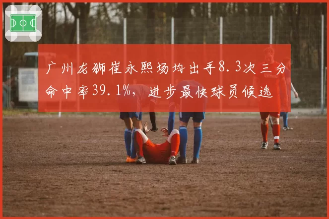 广州龙狮崔永熙场均出手8.3次三分命中率39.1%，进步最快球员候选