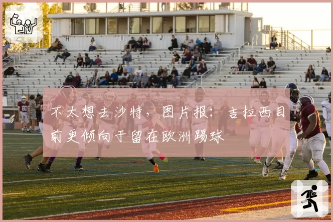 不太想去沙特，图片报：吉拉西目前更倾向于留在欧洲踢球