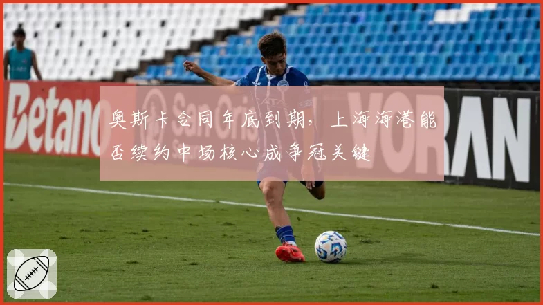 奥斯卡合同年底到期,上海海港能否续约中场核心成争冠关键