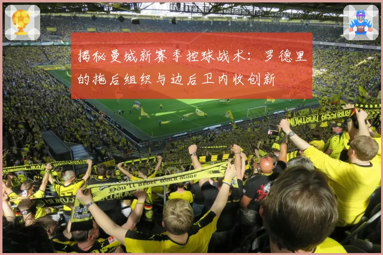 揭秘曼城新赛季控球战术：罗德里的拖后组织与边后卫内收创新