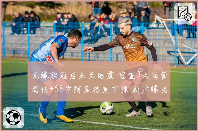 无缘欧冠后米兰地震 官宣3大高管离任+58岁阿莱格里下课 新帅曝光