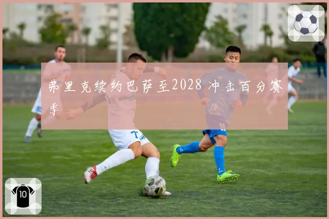 弗里克续约巴萨至2028 冲击百分赛季