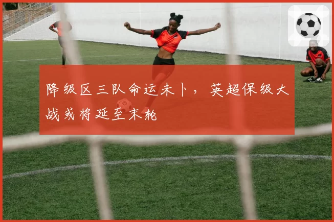 降级区三队命运未卜，英超保级大战或将延至末轮