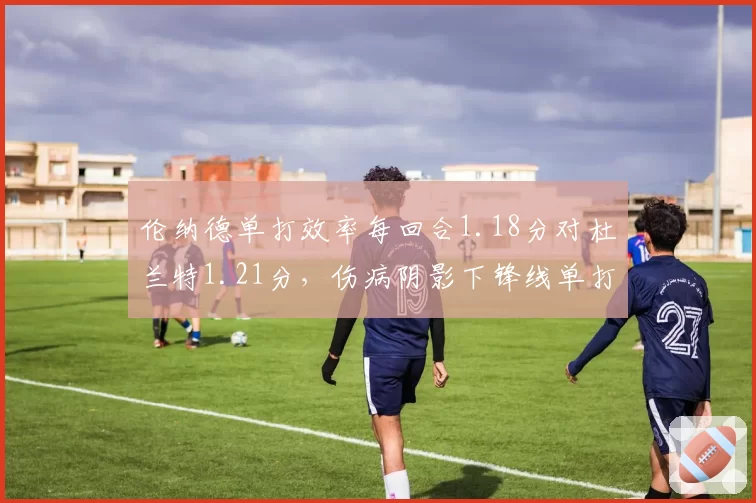 伦纳德单打效率每回合1.18分对杜兰特1.21分，伤病阴影下锋线单打王座悬念延续