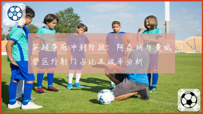 英超争冠冲刺阶段：阿森纳与曼城禁区外射门占比及效率分析