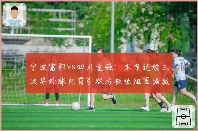 宁波富邦vs四川金强：末节连续三次界外球判罚引双方教练组围堵裁判