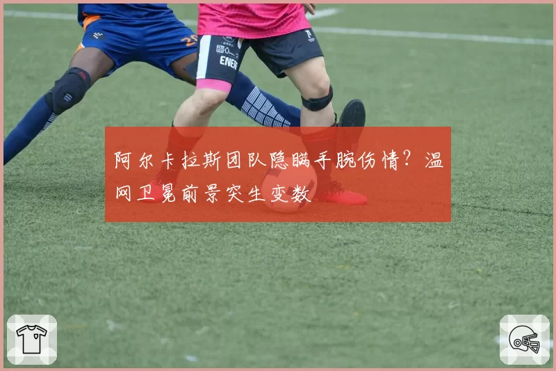 阿尔卡拉斯团队隐瞒手腕伤情？温网卫冕前景突生变数