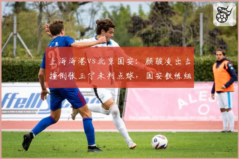 上海海港vs北京国安:颜骏凌出击撞倒张玉宁未判点球,国安教练组暴怒抗议