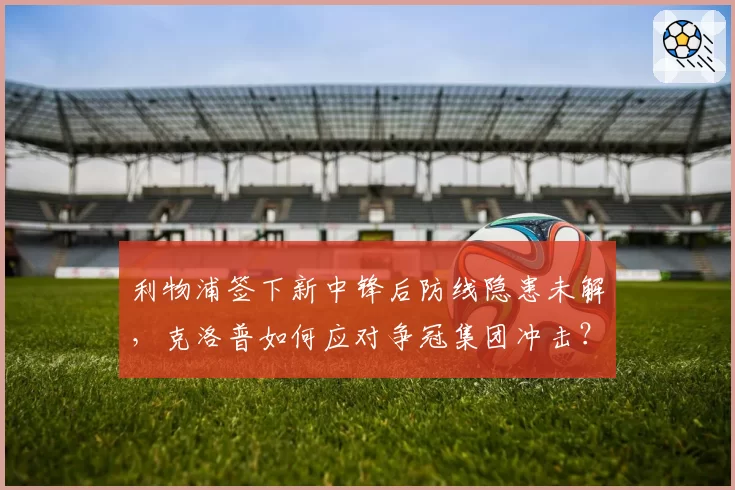 利物浦签下新中锋后防线隐患未解，克洛普如何应对争冠集团冲击？