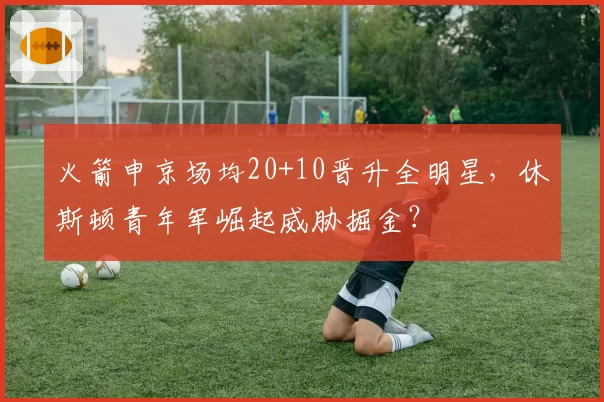 火箭申京场均20+10晋升全明星,休斯顿青年军崛起威胁掘金?