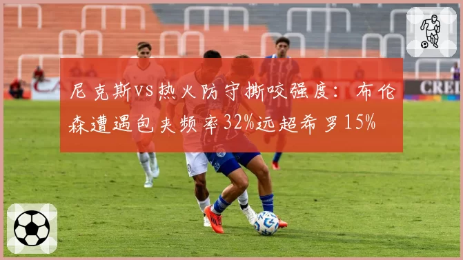 尼克斯vs热火防守撕咬强度：布伦森遭遇包夹频率32%远超希罗15%