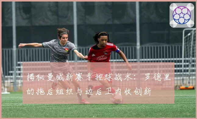 揭秘曼城新赛季控球战术:罗德里的拖后组织与边后卫内收创新