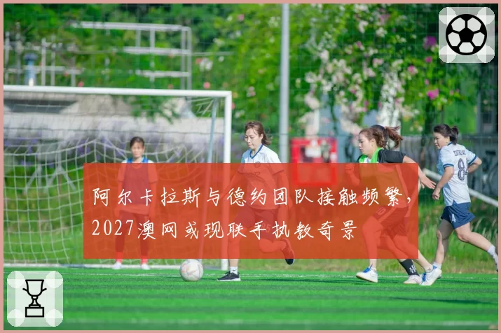 阿尔卡拉斯与德约团队接触频繁，2027澳网或现联手执教奇景