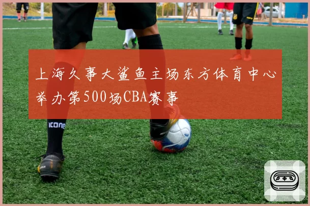上海久事大鲨鱼主场东方体育中心举办第500场CBA赛事