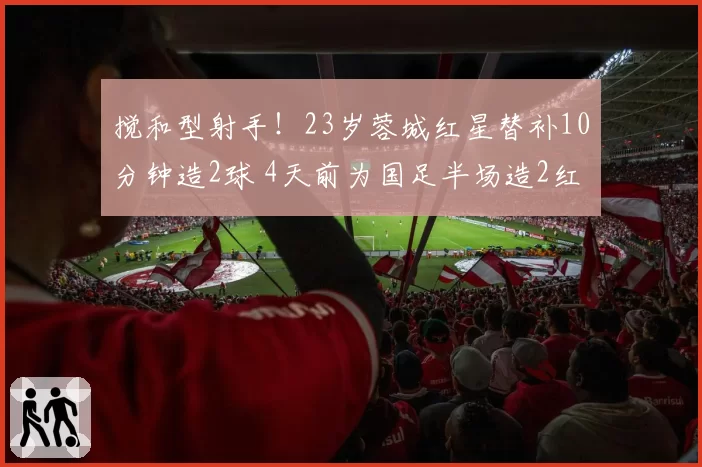 搅和型射手！23岁蓉城红星替补10分钟造2球 4天前为国足半场造2红