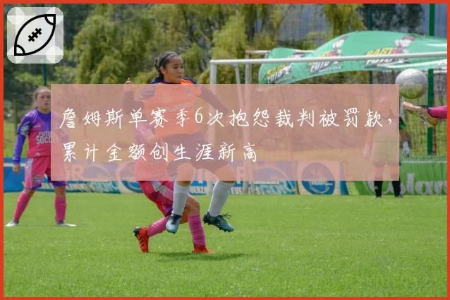 詹姆斯单赛季6次抱怨裁判被罚款，累计金额创生涯新高