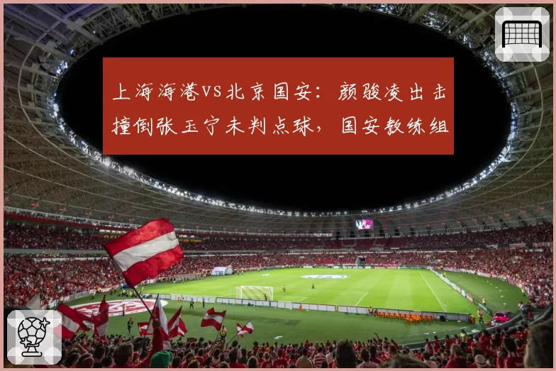 上海海港vs北京国安:颜骏凌出击撞倒张玉宁未判点球,国安教练组暴怒抗议