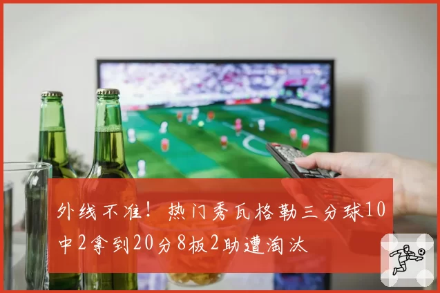 外线不准！热门秀瓦格勒三分球10中2拿到20分8板2助遭淘汰