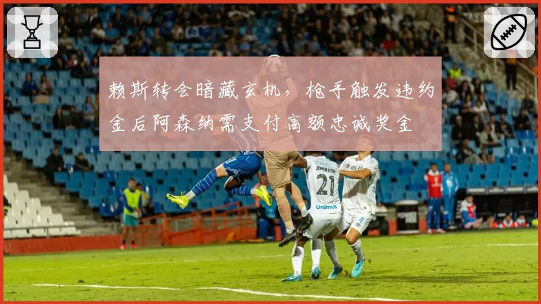 赖斯转会暗藏玄机，枪手触发违约金后阿森纳需支付高额忠诚奖金