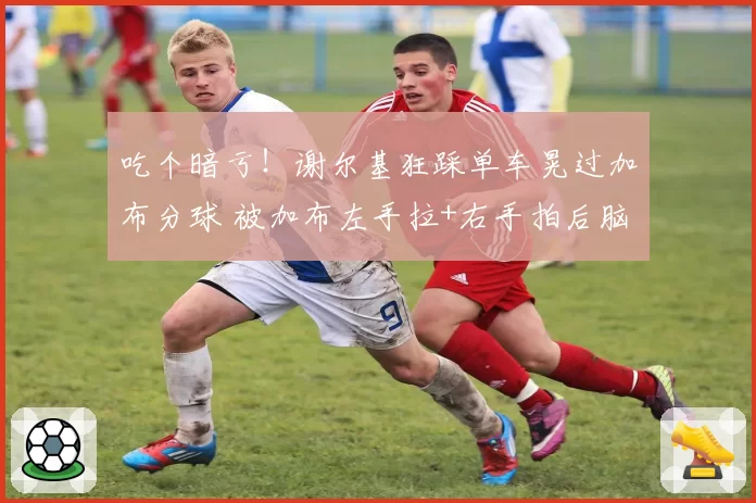 吃个暗亏！谢尔基狂踩单车晃过加布分球 被加布左手拉+右手拍后脑