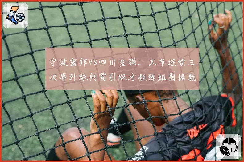 宁波富邦vs四川金强：末节连续三次界外球判罚引双方教练组围堵裁判
