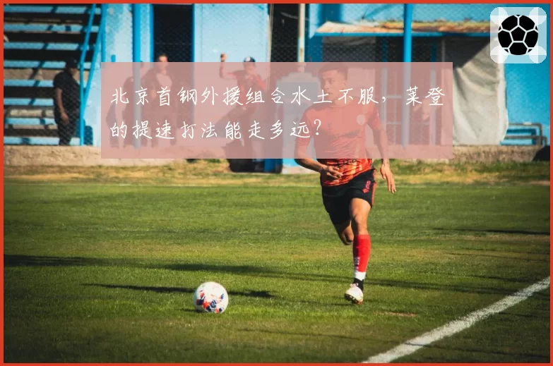 北京首钢外援组合水土不服，莱登的提速打法能走多远？
