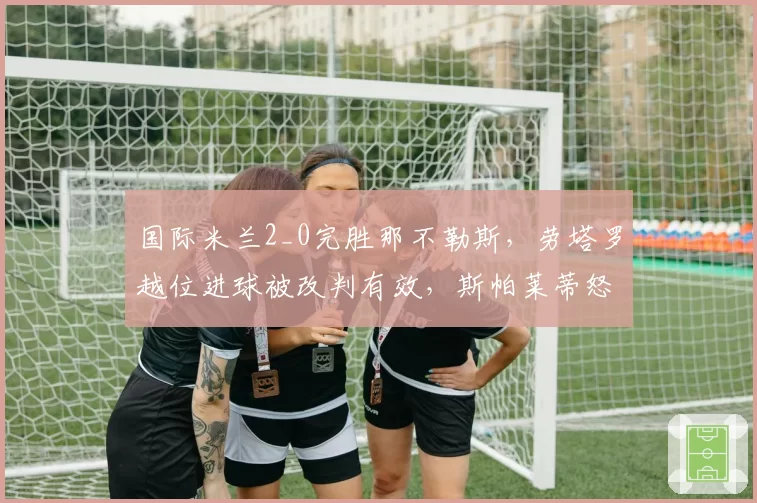 国际米兰2_0完胜那不勒斯，劳塔罗越位进球被改判有效，斯帕莱蒂怒斥VAR乱用