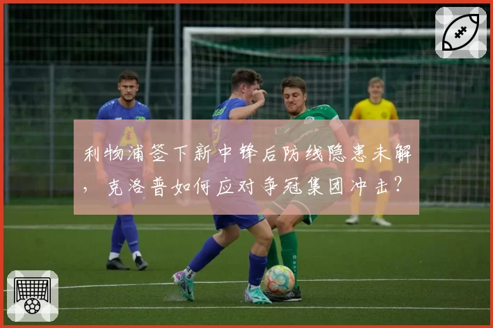 利物浦签下新中锋后防线隐患未解，克洛普如何应对争冠集团冲击？