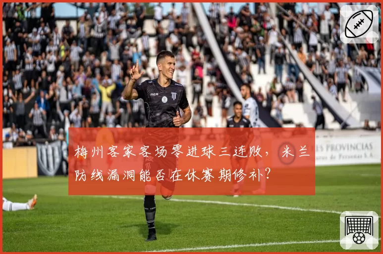 梅州客家客场零进球三连败，米兰防线漏洞能否在休赛期修补？