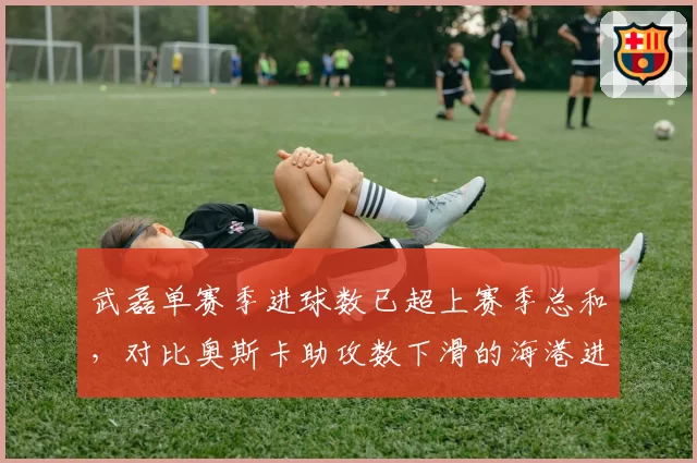 武磊单赛季进球数已超上赛季总和，对比奥斯卡助攻数下滑的海港进攻转型