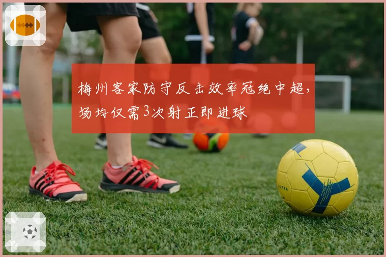 梅州客家防守反击效率冠绝中超，场均仅需3次射正即进球