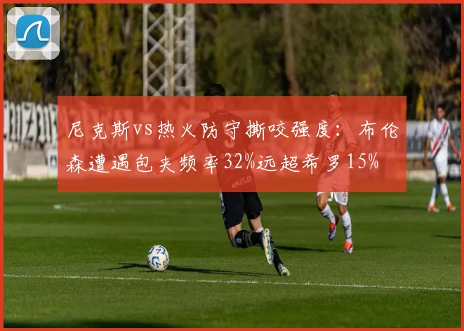 尼克斯vs热火防守撕咬强度：布伦森遭遇包夹频率32%远超希罗15%