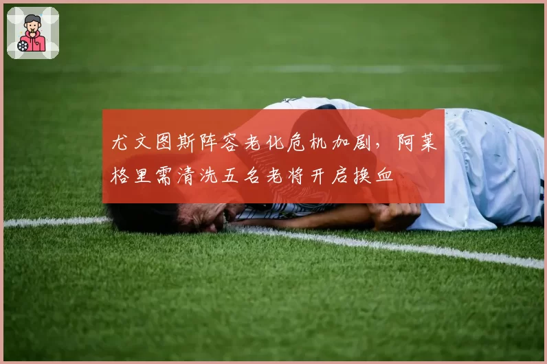 尤文图斯阵容老化危机加剧，阿莱格里需清洗五名老将开启换血