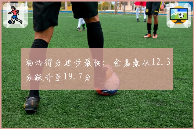 场均得分进步最快：余嘉豪从12.3分跃升至19.7分