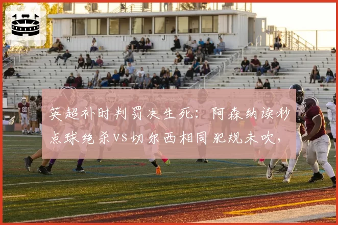 英超补时判罚决生死：阿森纳读秒点球绝杀vs切尔西相同犯规未吹，争议改写积分榜